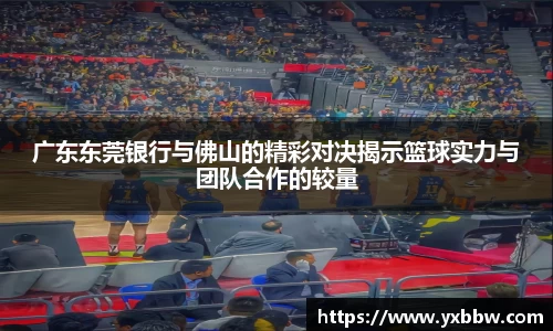 广东东莞银行与佛山的精彩对决揭示篮球实力与团队合作的较量